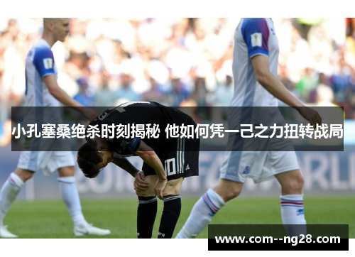 小孔塞桑绝杀时刻揭秘 他如何凭一己之力扭转战局 小孔塞桑绝杀时刻揭秘 他如何凭一己之力扭转战局