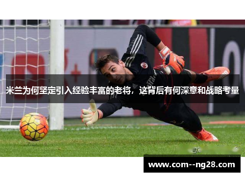 米兰为何坚定引入经验丰富的老将,这背后有何深意和战略考量 米兰为何坚定引入经验丰富的老将,这背后有何深意和战略考量