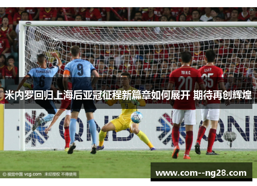 米内罗回归上海后亚冠征程新篇章如何展开 期待再创辉煌