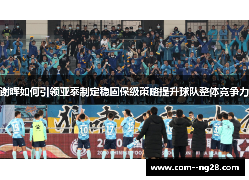 谢晖如何引领亚泰制定稳固保级策略提升球队整体竞争力