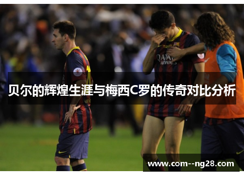 贝尔的辉煌生涯与梅西C罗的传奇对比分析 贝尔的辉煌生涯与梅西C罗的传奇对比分析