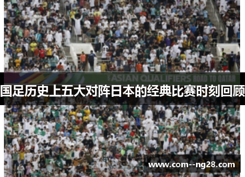 国足历史上五大对阵日本的经典比赛时刻回顾 国足历史上五大对阵日本的经典比赛时刻回顾