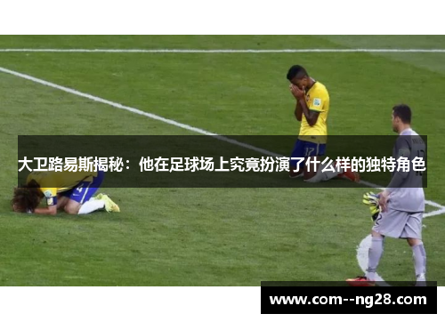 大卫路易斯揭秘:他在足球场上究竟扮演了什么样的独特角色 大卫路易斯揭秘:他在足球场上究竟扮演了什么样的独特角色