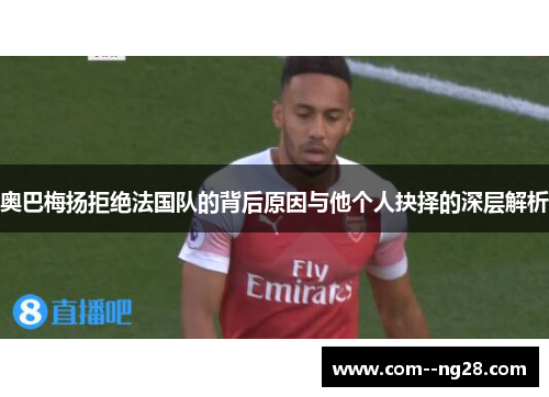 奥巴梅扬拒绝法国队的背后原因与他个人抉择的深层解析 奥巴梅扬拒绝法国队的背后原因与他个人抉择的深层解析