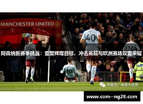 阿森纳新赛季挑战:重塑辉煌目标,冲击英超与欧洲赛场双重荣耀 阿森纳新赛季挑战:重塑辉煌目标,冲击英超与欧洲赛场双重荣耀