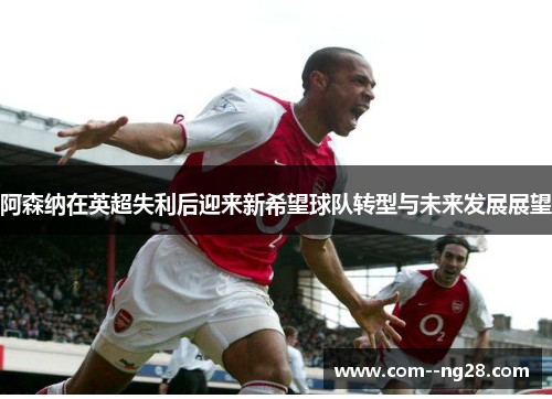 阿森纳在英超失利后迎来新希望球队转型与未来发展展望 阿森纳在英超失利后迎来新希望球队转型与未来发展展望