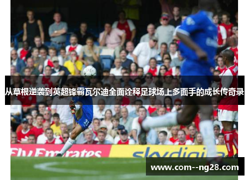 从草根逆袭到英超锋霸瓦尔迪全面诠释足球场上多面手的成长传奇录 从草根逆袭到英超锋霸瓦尔迪全面诠释足球场上多面手的成长传奇录