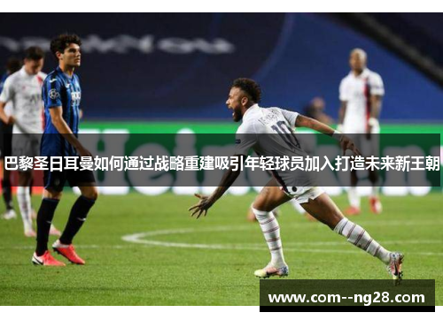巴黎圣日耳曼如何通过战略重建吸引年轻球员加入打造未来新王朝