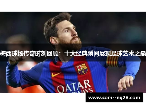 梅西球场传奇时刻回顾:十大经典瞬间展现足球艺术之巅 梅西球场传奇时刻回顾:十大经典瞬间展现足球艺术之巅