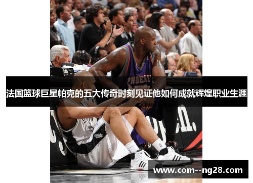 法国篮球巨星帕克的五大传奇时刻见证他如何成就辉煌职业生涯