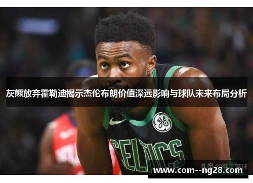 灰熊放弃霍勒迪揭示杰伦布朗价值深远影响与球队未来布局分析