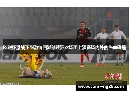 欧联杯激战正酣激情四溢球迷狂欢场面上演赛场内外的热血碰撞 欧联杯激战正酣激情四溢球迷狂欢场面上演赛场内外的热血碰撞