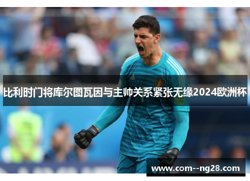 比利时门将库尔图瓦因与主帅关系紧张无缘2024欧洲杯 比利时门将库尔图瓦因与主帅关系紧张无缘2024欧洲杯