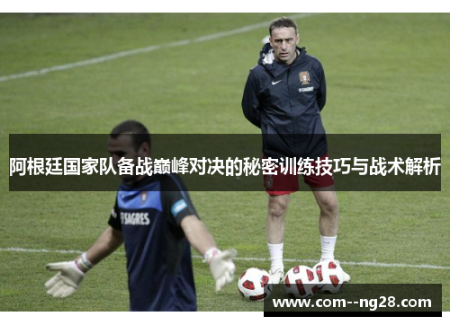 阿根廷国家队备战巅峰对决的秘密训练技巧与战术解析