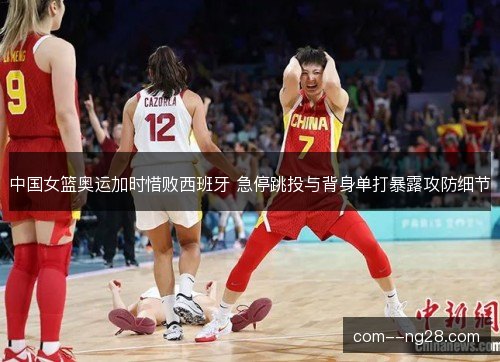 中国女篮奥运加时惜败西班牙 急停跳投与背身单打暴露攻防细节